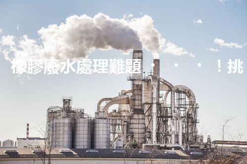橡膠廢水處理難題！挑戰(zhàn)與機遇究竟在哪里？